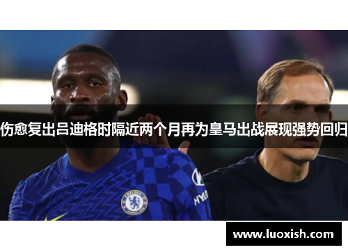 伤愈复出吕迪格时隔近两个月再为皇马出战展现强势回归